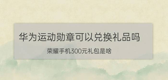 华为运动勋章可以兑换礼品吗 荣耀手机300元礼包是啥？